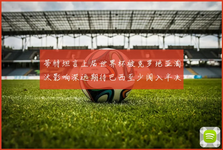 蒂特坦言上届世界杯被克罗地亚淘汰影响深远期待巴西至少闯入半决赛