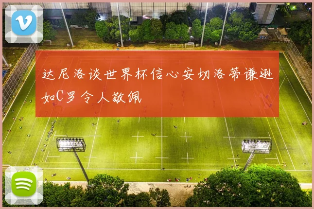 达尼洛谈世界杯信心安切洛蒂谦逊如C罗令人敬佩