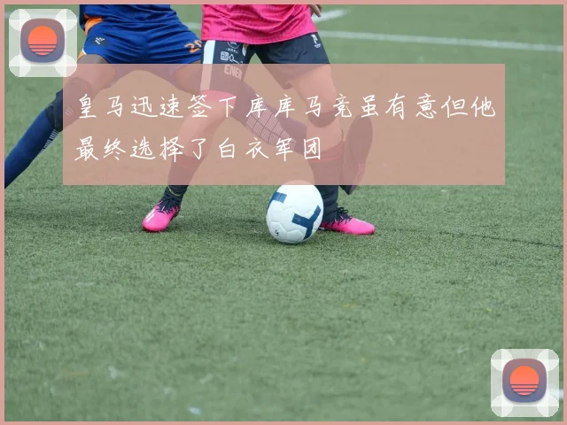 皇马迅速签下库库马竞虽有意但他最终选择了白衣军团