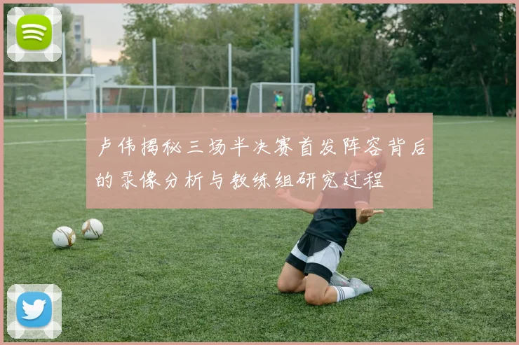 卢伟揭秘三场半决赛首发阵容背后的录像分析与教练组研究过程