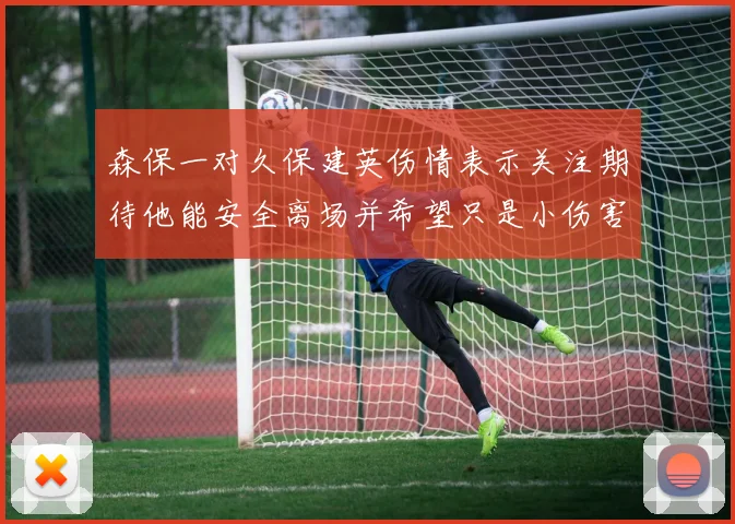 森保一对久保建英伤情表示关注期待他能安全离场并希望只是小伤害