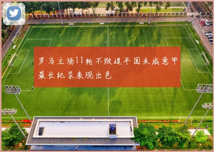 罗马主场11轮不败追平国米成意甲最长纪录表现出色