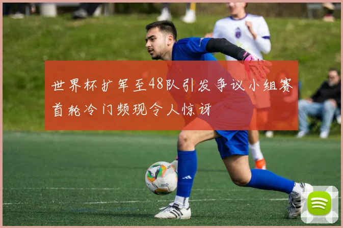 世界杯扩军至48队引发争议小组赛首轮冷门频现令人惊讶