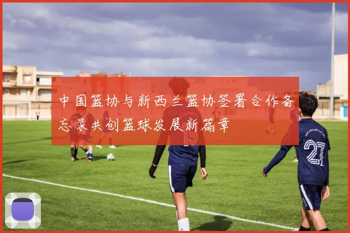 中国篮协与新西兰篮协签署合作备忘录共创篮球发展新篇章