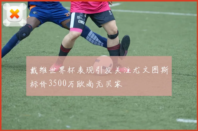 戴维世界杯表现引发关注尤文图斯标价3500万欧尚无买家