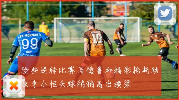 险些逆转比赛马德鲁加精彩抢断助攻李小恒头球稍稍高出横梁