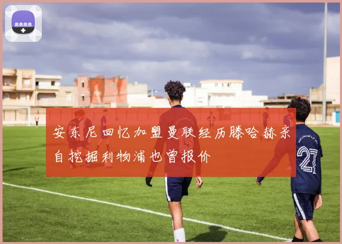 安东尼回忆加盟曼联经历滕哈赫亲自挖掘利物浦也曾报价