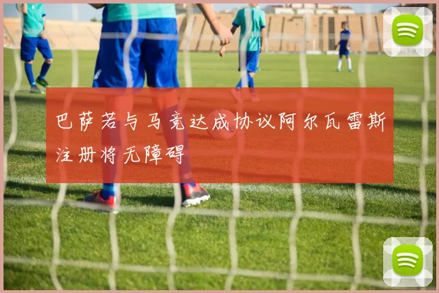 巴萨若与马竞达成协议阿尔瓦雷斯注册将无障碍