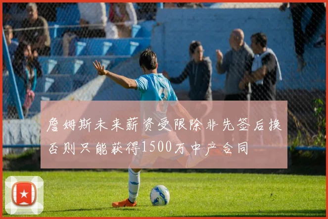 詹姆斯未来薪资受限除非先签后换否则只能获得1500万中产合同