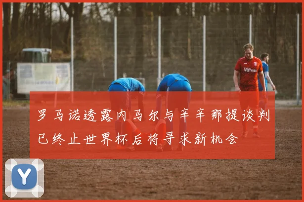 罗马诺透露内马尔与辛辛那提谈判已终止世界杯后将寻求新机会