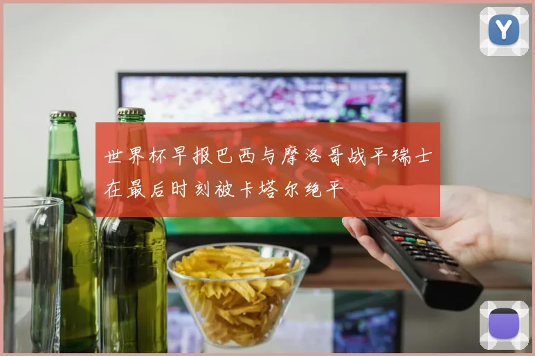 世界杯早报巴西与摩洛哥战平瑞士在最后时刻被卡塔尔绝平