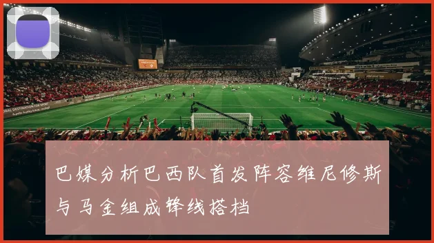 巴媒分析巴西队首发阵容维尼修斯与马金组成锋线搭档