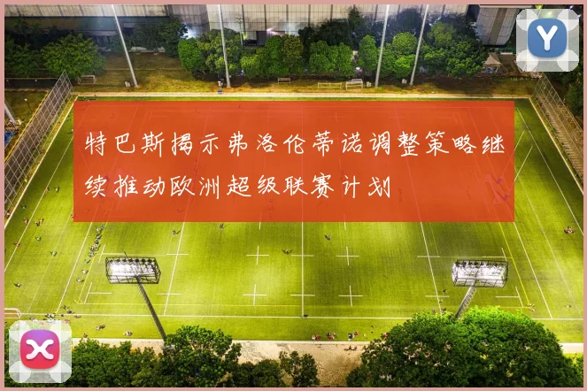 特巴斯揭示弗洛伦蒂诺调整策略继续推动欧洲超级联赛计划